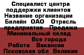 Специалист центра поддержки клиентов › Название организации ­ Билайн, ОАО › Отрасль предприятия ­ Продажи › Минимальный оклад ­ 33 000 - Все города Работа » Вакансии   . Псковская обл.,Великие Луки г.